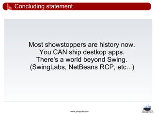 Concluding statement




    Most showstoppers are history now.
       You CAN ship destkop apps.
      There's a world beyond Swing.
    (SwingLabs, NetBeans RCP, etc...)




                   www.javapolis.com
 