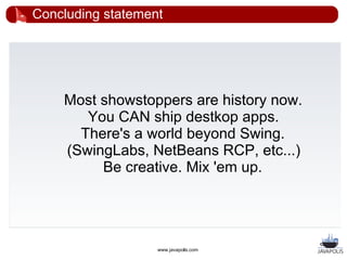 Concluding statement




    Most showstoppers are history now.
       You CAN ship destkop apps.
      There's a world beyond Swing.
    (SwingLabs, NetBeans RCP, etc...)
         Be creative. Mix 'em up.




                   www.javapolis.com
 