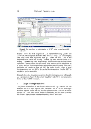 72                        Marisa W. Paryasto, et.al.




     Figure 6 The waveform of multiplication of GF(24) using log and alog table
     with LUT.
Figure 4 shows the RTL diagram of LUT implemented using Quartus and
Altera DE2while Figure 5 shows the RTL of GF(2 4) using LUT for storing log
and a-log table with algorithm from [2]. There are two LUTs in the
implementation, one is for storing 2 4-blocks log table, and the other is for
storing 24 –blocks alog table. Log table put n-bits i values on the first column
and n-bits gi values on the second column. alog table sorted the table based on
gi values, and put the corresponding i values on the second column. Thus, each
multiplier unit requires at least one LUT for storing i and j values in serial
implementation and two LUTs for parallel implementation. Another LUT is
needed for storing alog table.

Figure 6 shows the simulation waveform of multiplier implemented in Figure 5.
As a comparison, Figure 7 shows that straightforward 299-bit implementation
failed for the available resources.

4        Design and Implementation
The generic architecture of our circuit is shown in the Fig 8. On the left side
there are two set of input registers, each for input A and B. The size of the input
registers depends on the bit size. For our particular case, which is a custom
design, it is 13-bit. If we use off the shelf components, we may have to use 16-
bit registers since common components usually have 2n word size.
 
