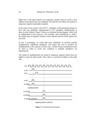 74                        Marisa W. Paryasto, et.al.



Right next to the input registers are temporary registers that are used to store
addition terms before they are multiplied. The decision will effect the number of
temporary registers (and adders needed).

In the center of our circuit is the GF(213) multiplier. In this particular design we
have only one multiplier, implemented as LUT multiplier. Multiplication is
done in serial fashion. Figure 9 shows an estimated timing diagram, which will
be implemented in the sequencer. For example, when multiplying a22 andb22,
the enable lines of registers related to those element and the result register are
activated.

If area is permitting, we could add more multipliers to perform parallel
multiplication. Additional multipliers will reduce the time to perform all
multiplications at the expense of more area. Careful timing consideration must
be done in order to avoid race condition is multiple multipliers are
implemented.

The results of multiplications are stored in temporary registers before they are
added to create the final results. Thus, there is a network of adders on the right
side.




                        Figure 9 Estimated timing diagram.
 