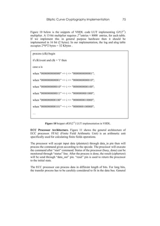 Elliptic Curve Cryptography Implementation                        75



Figure 10 below is the snippets of VHDL code LUT implementing GF(213)
multiplier. A 13-bit multiplier requires 213entries ≈ 8000 entries, for each table.
If we implement this in general purpose hardware then it should be
implemented in 16 bit (2 bytes). In our implementation, the log and alog table
occupies 2*8*2 bytes = 32 Kbytes .

 process (clk) begin

 if clk'event and clk = '1' then

 case a is

 when "0000000000000" => i <= "0000000000001";

 when "0000000000001" => i <= "0000000000010";

 when "0000000000010" => i <= "0000000000100";

 when "0000000000011" => i <= "0000000001000";

 when "0000000000100" => i <= "0000000010000";

 when "0000000000101" => i <= "0000000100000";

 …


             Figure 10 Snippet ofGF(213) LUT implementation in VHDL.

ECC Processor Architecture. Figure 11 shows the general architecture of
ECC processor. FFAU (Finite Field Arithmetic Unit) is an arithmetic unit
specifically used for calculating finite fields operations.

The processor will accept input data (plaintext) through data_in pin then will
process the command given according to the opcode. The processor will execute
the command after “start” command. Status of the processor (busy, done) can be
monitored through “status” line. After the process is done, the result (ciphertext)
will be send through “data_out” pin. “reset” pin is used to return the processor
to the initial state.

The ECC processor can process data in different length of bits. For long bits,
the transfer process has to be carefuly considered to fit in the data bus. General
 