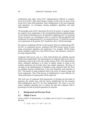 64                       Marisa W. Paryasto, et.al.



combinations that make various ECC implementations difficult to compare.
Every level of ECC offers many things to explore. In this work we focus on the
lowest level: finite field operations. Since multiplication is the most frequently
used operations, we investigate existing multipliers algorithms and make
improvements.

The keylength used in ECC determines the level of security. In general, longer
key requires more components in the corresponding hardware implementation.
As the internet technology grows, the demand to implement ECC on constraint
devices increases. As a consequence, there is a need for efficient algorithm and
architecture for implementing ECC on constraint devices. To fulfill the security
level requirement at the present, ECC should have above 160 bits keylength.

We choose to implement 299 bits in this research. However implementing 299-
bit ECC in constrained devices, simulated with FPGA board, cannot be done
using conventional algorithm and architecture. For example, 299-bit binary
classic multiplier cannot fit in most FPGA devices. One alternative solution is
by using composite field.

Composite field can be seen as a finite field divided into subfields (ground
fields) and extended fields. The representation of composite field can be seen as
composing a long string of bits into smaller groups of bits. This representation
allows arithmetic operations to be done in smaller chunks of string so the
complex operations can be broke down into simpler operations. The focus of
our paper is the implementation of multiplier using composite field. We focus
on multiplier because multiplication is the most frequently used operation in
ECC. The benefit of using composite field is the lower of memory usage and
lower components. Thus if the process of multiplication is more efficient, the
whole performance of cryptosystem will be improved.

This work uses of composite field characteristic of dividing one big chunk of
operation into smaller ones, with the classic multiplication for the extension
field multiplication and LUT for base multiplication. We chose to use the
easiest multiplier algorithm just to confirm the idea that composite field is
promising to be able to perform operations for long bits.

2       Background and Previous Work
2.1     Elliptic Curves
Given a field F of characteristic 2, an elliptic curve E over F is an equation of
the form
        y2 + a1xy + a3y = x3 + a2x2 + a4x + a6,
 