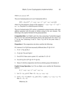 Elliptic Curve Cryptography Implementation                       65



where a1,a2 ,a3,a4,a6 in F.

The set of rational points on E over F denoted by E(F) is

        E(F) = {(x,y) ∈ F2 : y2 + a1xy + a3y = x3 + a2x2 + a4x + a6} ∪ {𝑂}
where O is the projective closure of the equation y2 + a1xy + a3y = x3 + a2x2 +
a4x + a6 .The point O is called the point at infinity.

The set of rational points E(F) carries a commutative group structure with some
addition operation with the point at infinity acting as the zero element. The
following is the explicit formula for the group operation.

Composition Rule. Let P,Q∈E, and L be a line connecting P and Q (the tangent
line of E if P=Q), and R the third point which is the intersection of L and E. Let
L’ be the line connecting R and O. Then P+Q will be the point where L’
intersect E.

Proposition 1. The composition rule above satisfies the following:

If L intersect E at P,Q,R (not necessarily different) then (P+Q)+R=O.
1. P+O = P for all P∈ E

2. P+Q=Q+P for all P,Q∈ E

3. For all P∈ E there exists a point (-P), such that P+(-P)=O

4. For all P, 𝑄, 𝑅 ∈ E(P+Q)+R=P+(Q+R).

5. Hence E with the composition rule form an abelian group with identity O.

Explicit Group Operation. Let E be an elliptic curve satisfies the Weierstrass
equation
        E: y2 + a1xy + a3y = x3 + a2x2 + a4x + a6

1. Let P0 = (x0, y0) ∈ E. Then −P0 = (x0,−y0 − a1x0 − a3).

2. Let P1 + P2 = P3 with Pi = (xi, yi)∈ E. If x1 = x2and y1 + y2 + a1x2 + a3 = 0,
   then P1 + P2 = O.

        Otherwise, let
 