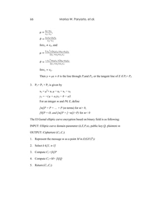66                              Marisa W. Paryasto, et.al.


              𝑦2 −𝑦 1`
        𝜇=    𝑥 2 −𝑥 1`
                          ,
              𝑦1 𝑥 2 −𝑦2 𝑥 1
        𝜗=       𝑥 2 −𝑥 1`

        for 𝑥1 ≠ 𝑥2 , and

             3 𝑥 1 2 +2𝑎 2 𝑥 1` +𝑎 4 −𝑎 1 𝑦 1`
        𝜇=
                   2𝑦 1` +𝑎 3 +𝑎 1 𝑥 1`

             − 𝑥 1 3 +𝑎 4 𝑥 1` +2𝑎 6 −𝑎 3 𝑦 1`
        𝜗=         2𝑦 1` +𝑎 3 +𝑎 1 𝑥 1`

        for 𝑥1 = 𝑥2 .

        Then 𝑦 = 𝜇𝑥 + 𝜗 is the line through P1and P2, or the tangent line of E if P1= P2.

3. P3 = P1 + P2 is given by

        x3 = 𝜇2+ a1 𝜇 − a2 − x1 − x2
        y3 = −( 𝜇 + a1)x3 − 𝜗 − a3.
        For an integer m and P∈ E, define

        [m]P = P + … + P (m terms) for m> 0,
        [0]P = O, and [m]P = [−m](−P) for m< 0

The El Gamal elliptic curve encryption based on binary field is as following:

INPUT: Elliptic curve domain parameter (k,E,P,n), public key Q, plaintext m

OUTPUT: Ciphertext (C1,C2)

1. Represent the message m as a point M in E(GF(2k))

2. Select k ∈[1, n-1]

3. Compute C1=[k]P

4. Compute C2=M+ [k]Q

5. Return (C1,C2)
 