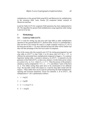 Elliptic Curve Cryptography Implementation                        69



multiplication in the ground field using KOA and Mastrovito for multiplication
in the extension field. Later, Rosner [9] conducted further research of
Mastrovito and Paar.

Look-Up Table (LUT) for composite field operations has been implemented in
[9]. The algorithm for ground field multiplication using logaritmic table lookup
is proven to be fast.

3       Methodology
3.1     Look-Up Table (LUT)
LUT is used for storing log and alog (anti log) table to make multiplication
operation in the ground field GF(2n) perform faster. In [2] it is concluded that n
does not have to be exactly the same as a single computer word (e.g. 8, 16). It
has been proved that n <2is more efficient because the table will be smaller and
thus will take advantage of the first level cache of computers.

One of the reason why this research uses LUT for storing precomputed log and
alog table in GF(213) is that Table 2 in [2] shows that LUT for n =13 is
efficient for polynomial basis multiplication compared to bigger n. To construct
logaritmic lookup table, a primitive element g in GF(2n) is selected to be the
generator of the field GF(2n), so that every element A in this field can be written
as a power of g as A=gi , where 0 < i < 2n-1 . Then the powers of the primitive
element gi can be computed for i=0, 1, 2,.. , 2n-1, and obtain 2n pairs of the form
(A, i). Two tables sorting these pairs have to be constructed in two different
ways: the log table sorted with respect to A and the alog table sorted with the
respect i. These tables then can be used for performing the field multiplication,
squaring and inversion operations. Given two elements A, B in GF(2n) , the
multiplication C=AB is performed as follows:

1. i := log[A]

2. j := log[B]

3. k := i+j (mod 2n-1)

4. C := alog[k]
 