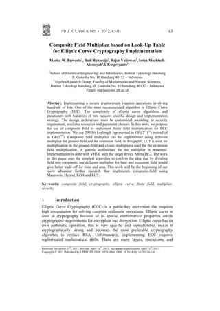 ITB J. ICT, Vol. 6, No. 1, 2012, 63-81                                                63


      Composite Field Multiplier based on Look-Up Table
       for Elliptic Curve Cryptography Implementation
      Marisa W. Paryasto1, Budi Rahardjo1, Fajar Yuliawan2, Intan Muchtadi-
                            Alamsyah2& Kuspriyanto1
      1
          School of Electrical Engineering and Informatics, Institut Teknologi Bandung
                         Jl. Ganesha No. 10 Bandung 40132 – Indonesia
            2
              Algebra Research Group, Faculty of Mathematics and Natural Sciences,
          Institut Teknologi Bandung, Jl. Ganesha No. 10 Bandung 40132 – Indonesia
                                  Email: marisa@stei.itb.ac.id


    Abstract. Implementing a secure cryptosystem requires operations involving
    hundreds of bits. One of the most recommended algorithm is Elliptic Curve
    Cryptography (ECC). The complexity of elliptic curve algorithms and
    parameters with hundreds of bits requires specific design and implementation
    strategy. The design architecture must be customized according to security
    requirement, available resources and parameter choices. In this work we propose
    the use of composite field to implement finite field multiplication for ECC
    implementation. We use 299-bit keylength represented in GF((213)23) instead of
    in GF(2299). Composite field multiplier can be implemented using different
    multiplier for ground-field and for extension field. In this paper, LUT is used for
    multiplication in the ground-field and classic multiplieris used for the extension
    field multiplication. A generic architecture for the multiplier is presented.
    Implementation is done with VHDL with the target device Altera DE2. The work
    in this paper uses the simplest algorithm to confirm the idea that by dividing
    field into composite, use different multiplier for base and extension field would
    give better trade-off for time and area. This work will be the beginning of our
    more advanced further research that implements composite-field using
    Mastrovito Hybrid, KOA and LUT.

Keywords: composite field; cryptography, elliptic curve, finite field, multiplier,
security.


1            Introduction
Elliptic Curve Cryptography (ECC) is a public-key encryption that requires
high computation for solving complex arithmetic operations. Elliptic curve is
used in cryptography because of its special mathematical properties match
cryptographic requirements for encryption and decryption. Elliptic curve has its
own arithmetic operation, that is very specific and unpredictable, makes it
cryptographically strong and becomes the most preferable cryptography
algorithm to replace RSA. Unfortunately, implementing ECC requires
sophisticated mathematical skills. There are many layers, restrictions, and

Received November 29th, 2011, Revised April 16 th, 2012, Accepted for publication April 25 th, 2012.
Copyright © 2012 Published by LPPM ITB,ISSN: 1978-3086, DOI: 10.5614/itbj.ict.2012.6.1.4
 