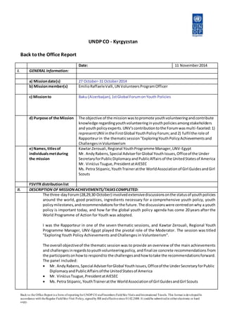 Back to the Office Report is a form ofreportingforUNDP CO staffmembers FieldSite Visits andInternational Travels. This format is developedIn
accordance with theRegular FieldSite-Visit Policy, signedby RR andeffectivesince 01.02.2008. It couldbe submittedin eitherelectronic or hard
copy.
UNDP CO - Kyrgyzstan
Back tothe Office Report
Date: 11 November2014
I. GENERAL Information:
a) Missiondate(s) 27 October-31 October2014
b) Missionmember(s) EmilioRaffaeleValli,UN VolunteersProgramOfficer
c) Missionto Baku (Aizerbaijan),1stGlobal ForumonYouth Policies
d) Purpose of the Mission The objective of the missionwastopromote youthvolunteeringandcontribute
knowledge regardingyouthvolunteeringinyouthpoliciesamongstakeholders
and youthpolicyexperts.UNV’scontributionto the Forumwasmulti-faceted:1)
representUNV inthe FirstGlobal YouthPolicyForum;and 2) fulfil the role of
Rapporteurin the thematicsession"ExploringYouthPolicyAchievementsand
ChallengesinVolunteerism
e) Names,titlesof
individualsmetduring
the mission
Kawtar Zerouali,Regional YouthProgramme Manager,UNV-Egypt
Mr. AndyRabens,Special AdviserforGlobal YouthIssues,Officeof the Under
SecretaryforPublicDiplomacyandPublicAffairsof the UnitedStatesof America
Mr. ViníciusTsugue,PresidentatAIESEC
Ms. Petra Stipanic,YouthTraineratthe WorldAssociationof Girl GuidesandGirl
Scouts
FSVITR distributionlist
II. DESCRIPTION OF MISSIONACHIEVEMENTS/TASKSCOMPLETED:
The three-dayForum(28,29,30 October) involvedextensivediscussionsonthe statusof youthpolicies
around the world, good practices, ingredients necessary for a comprehensive youth policy, youth
policymilestones,andrecommendationsforthe future.The discussionswere centredonwhy a youth
policy is important today, and how far the global youth policy agenda has come 20 years after the
World Programme of Action for Youth was adopted.
I was the Rapporteur in one of the seven thematic sessions, and Kawtar Zerouali, Regional Youth
Programme Manager, UNV-Egypt played the pivotal role of the Moderator. The session was titled
"Exploring Youth Policy Achievements and Challenges in Volunteerism".
The overall objectiveof the thematic session was to provide an overview of the main achievements
and challengesinregardstoyouthvolunteeringpolicy, and finalize concrete recommendations from
the participantsonhowto respondto the challengesandhow totake the recommendationsforward.
The panel included:
 Mr. AndyRabens,Special AdviserforGlobal YouthIssues,Officeof the UnderSecretaryforPublic
DiplomacyandPublicAffairsof the UnitedStatesof America
 Mr. ViníciusTsugue,PresidentatAIESEC
 Ms. Petra Stipanic,YouthTraineratthe WorldAssociationof Girl GuidesandGirl Scouts
 