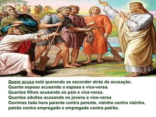 Quem acusa está querendo se esconder atrás da acusação.
Quanto esposo acusando a esposa e vice-versa.
Quantos filhos acusando os pais e vice-versa.
Quantos adultos acusando os jovens e vice-versa
Ouvimos toda hora parente contra parente, vizinho contra vizinho,
patrão contra empregado e empregado contra patrão.
 
