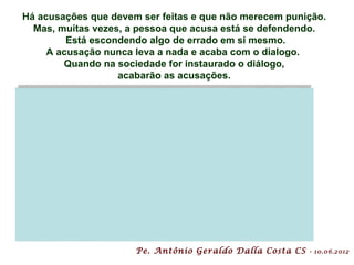 Há acusações que devem ser feitas e que não merecem punição.
  Mas, muitas vezes, a pessoa que acusa está se defendendo.
         Está escondendo algo de errado em si mesmo.
     A acusação nunca leva a nada e acaba com o dialogo.
        Quando na sociedade for instaurado o diálogo,
                   acabarão as acusações.




                      Pe. Antônio Geraldo Dalla Costa CS   - 10.06.2012
 