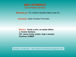 MEU DOMINGO
            Com a Palavra de Deus

   Meditada por: Pe. Antônio Geraldo Dalla Costa CS


    Ilustração: Nelso Geraldo Ferronatto




      Música: Vinde a mim, se estais aflitos
      J. Acácio Santana
      CD: Jesus Cristo ontem, hoje e sempre
      Paulinas COMEP




Acesse o Endereço: http://www.buscandonovasaguas.com
 