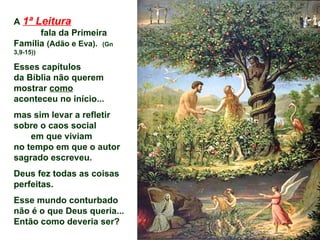 A 1ª Leitura
      fala da Primeira
Família (Adão e Eva). (Gn
3,9-15))

Esses capítulos
da Bíblia não querem
mostrar como
aconteceu no início...
mas sim levar a refletir
sobre o caos social
    em que viviam
no tempo em que o autor
sagrado escreveu.
Deus fez todas as coisas
perfeitas.
Esse mundo conturbado
não é o que Deus queria...
Então como deveria ser?
 