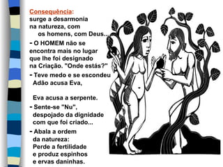 Consequência:
surge a desarmonia
na natureza, com
   os homens, com Deus...
- O HOMEM não se
encontra mais no lugar
que lhe foi designado
na Criação. "Onde estás?"
- Teve medo e se escondeu
 Adão acusa Eva,

 Eva acusa a serpente.
- Sente-se "Nu",
 despojado da dignidade
 com que foi criado...
- Abala a ordem
 da natureza:
 Perde a fertilidade
 e produz espinhos
 e ervas daninhas.
 