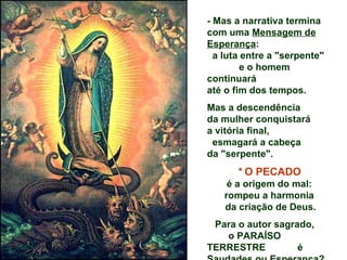 - Mas a narrativa termina
com uma Mensagem de
Esperança:
  a luta entre a "serpente"
         e o homem
continuará
até o fim dos tempos.
Mas a descendência
da mulher conquistará
a vitória final,
 esmagará a cabeça
da "serpente".
       * O PECADO
     é a origem do mal:
    rompeu a harmonia
    da criação de Deus.
 Para o autor sagrado,
   o PARAÍSO
TERRESTRE          é
 