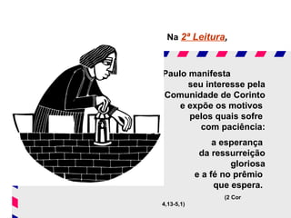 Na 2ª Leitura,



Paulo manifesta
      seu interesse pela
Comunidade de Corinto
    e expõe os motivos
      pelos quais sofre
         com paciência:
                 a esperança
             da ressurreição
                     gloriosa
            e a fé no prêmio
                 que espera.
                   (2 Cor
4,13-5,1)
 