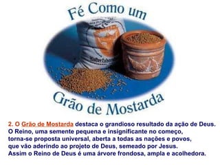 2. O Grão de Mostarda destaca o grandioso resultado da ação de Deus.
O Reino, uma semente pequena e insignificante no começo,
torna-se proposta universal, aberta a todas as nações e povos,
que vão aderindo ao projeto de Deus, semeado por Jesus.
Assim o Reino de Deus é uma árvore frondosa, ampla e acolhedora.
 