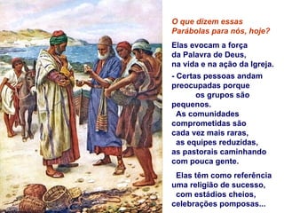 O que dizem essas
Parábolas para nós, hoje?
Elas evocam a força
da Palavra de Deus,
na vida e na ação da Igreja.
- Certas pessoas andam
preocupadas porque
       os grupos são
pequenos.
  As comunidades
comprometidas são
cada vez mais raras,
  as equipes reduzidas,
as pastorais caminhando
com pouca gente.
 Elas têm como referência
uma religião de sucesso,
 com estádios cheios,
celebrações pomposas...
 