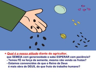 + Qual é a nossa atitude diante do agricultor,
 que SEMEIA com generosidade e sabe ESPERAR com paciência?
 - Temos FÉ na força da semente, mesmo não vendo os frutos?
 - Estamos convencidos de que o Reino de Deus
   é mais obra de DEUS, do que fruto do trabalho humano?
 