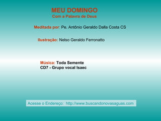 MEU DOMINGO
            Com a Palavra de Deus

   Meditada por: Pe. Antônio Geraldo Dalla Costa CS


    Ilustração: Nelso Geraldo Ferronatto




      Música: Toda Semente
      CD7 - Grupo vocal Isaec




Acesse o Endereço: http://www.buscandonovasaguas.com
 