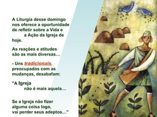 A Liturgia desse domingo
nos oferece a oportunidade
de refletir sobre a Vida e
      a Ação da Igreja de
hoje.

As reações e atitudes
são as mais diversas…

- Uns tradicionais,
preocupados com as
mudanças, desabafam:

"A Igreja
      não é mais aquela…


Se a Igreja não fizer
alguma coisa logo,
vai perder seus adeptos…"
 