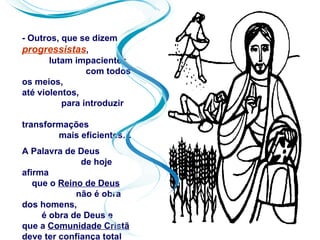 - Outros, que se dizem
progressistas,
       lutam impacientes
                com todos
os meios,
até violentos,
          para introduzir

transformações
        mais eficientes…
A Palavra de Deus
              de hoje
afirma
   que o Reino de Deus
             não é obra
dos homens,
     é obra de Deus e
que a Comunidade Cristã
deve ter confiança total
 