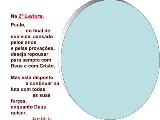 Na 2ª Leitura,
Paulo,
      no final de
sua vida, cansado
pelos anos
e pelas provações,
deseja repousar
para sempre com
Deus e com Cristo.

Mas está disposto
       a continuar na
luta com todas
          as suas
forças,
enquanto Deus
quiser.
 
