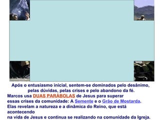 Após o entusiasmo inicial, sentem-se dominados pelo desânimo,
          pelas dúvidas, pelas crises e pelo abandono da fé.
Marcos usa DUAS PARÁBOLAS de Jesus para superar
essas crises da comunidade: A Semente e o Grão de Mostarda.
Elas revelam a natureza e a dinâmica do Reino, que está
acontecendo
na vida de Jesus e continua se realizando na comunidade da Igreja.
 