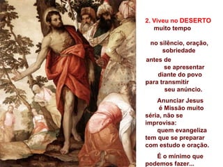 2. Viveu no DESERTO
   muito tempo

 no silêncio, oração,
      sobriedade
antes de
       se apresentar
    diante do povo
para transmitir
       seu anúncio.
    Anunciar Jesus
     é Missão muito
séria, não se
improvisa:
    quem evangeliza
tem que se preparar
com estudo e oração.
   É o mínimo que
podemos fazer...
 