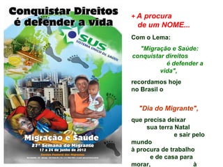 + A procura
  de um NOME...
Com o Lema:
  "Migração e Saúde:
conquistar direitos
           é defender a
         vida",
recordamos hoje
no Brasil o


  "Dia do Migrante",
que precisa deixar
     sua terra Natal
               e sair pelo
mundo
à procura de trabalho
      e de casa para
morar,                à
 