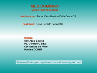 MEU DOMINGO
            Com a Palavra de Deus

   Meditada por: Pe. Antônio Geraldo Dalla Costa CS


    Ilustração: Nelso Geraldo Ferronatto




      Música:
      São João Batista
      Pe. Geraldo C Silva
      CD: Santos do Povo
      Paulina COMEP




Acesse o Endereço: http://www.buscandonovasaguas.com
 