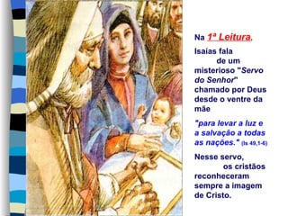 Na 1ª Leitura,
Isaías fala
      de um
misterioso "Servo
do Senhor"
chamado por Deus
desde o ventre da
mãe
"para levar a luz e
a salvação a todas
as nações." (Is 49,1-6)
Nesse servo,
        os cristãos
reconheceram
sempre a imagem
de Cristo.
 