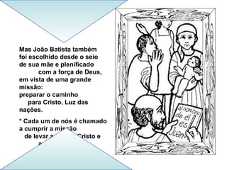 Mas João Batista também
foi escolhido desde o seio
de sua mãe e plenificado
       com a força de Deus,
em vista de uma grande
missão:
preparar o caminho
    para Cristo, Luz das
nações.
* Cada um de nós é chamado
a cumprir a missão
  de levar a Luz de Cristo e
       a Salvação.
 