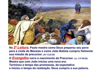 Na 2ª Leitura, Paulo mostra como Deus preparou seu povo
para a vinda do Messias e como João Batista cumpriu fielmente
sua missão de precursor. (At 13,22-26)
O Evangelho narra o nascimento do Precursor. (Lc 1,57-66.80)
Mostra que com João iniciou uma nova era:
Terminou o tempo das promessas, da expectativa
e iniciou o tempo da realização. Deus cumpriu a sua palavra.
 