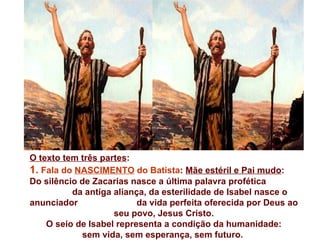 O texto tem três partes:
1. Fala do NASCIMENTO do Batista: Mãe estéril e Pai mudo:
Do silêncio de Zacarias nasce a última palavra profética
          da antiga aliança, da esterilidade de Isabel nasce o
anunciador                da vida perfeita oferecida por Deus ao
                    seu povo, Jesus Cristo.
    O seio de Isabel representa a condição da humanidade:
            sem vida, sem esperança, sem futuro.
 