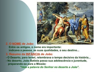 2. O NOME de João:
   Entre os antigos, o nome era importante:
   indicava a pessoa, as suas qualidades, o seu destino...
3. Resumo da INFÂNCIA de João:
- O Deserto, para Israel, relembrava o tempo decisivo da história...
- No deserto, João Batista passa sua adolescência e juventude,
  preparando-se para a Missão:
           "Veio a palavra do Senhor no deserto a João".
 