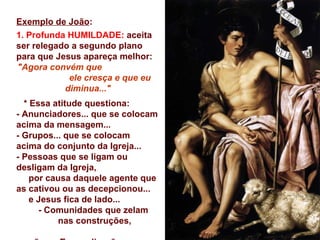 Exemplo de João:
1. Profunda HUMILDADE: aceita
ser relegado a segundo plano
para que Jesus apareça melhor:
"Agora convém que
            ele cresça e que eu
           diminua..."
  * Essa atitude questiona:
- Anunciadores... que se colocam
acima da mensagem...
- Grupos... que se colocam
acima do conjunto da Igreja...
- Pessoas que se ligam ou
desligam da Igreja,
    por causa daquele agente que
as cativou ou as decepcionou...
    e Jesus fica de lado...
      - Comunidades que zelam
          nas construções,
 
