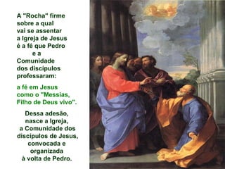 A "Rocha" firme
sobre a qual
vai se assentar
a Igreja de Jesus
é a fé que Pedro
      ea
Comunidade
dos discípulos
professaram:
a fé em Jesus
como o "Messias,
Filho de Deus vivo".
   Dessa adesão,
   nasce a Igreja,
 a Comunidade dos
discípulos de Jesus,
    convocada e
     organizada
  à volta de Pedro.
 