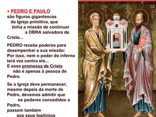 + PEDRO E PAULO
são figuras gigantescas
  da Igreja primitiva, que
  tinha a missão de continuar
          a OBRA salvadora de
Cristo...
PEDRO recebe poderes para
desempenhar a sua missão:
Por isso, nem o poder do inferno
terá vez contra ela...
E essa promessa de Cristo
   não é apenas à pessoa de
Pedro.
Se a Igreja deve permanecer,
mesmo depois da morte de
Pedro, devemos admitir que
      os poderes concedidos a
Pedro,
passem também
     aos seus legítimos
 
