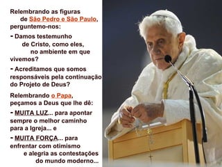 Relembrando as figuras
   de São Pedro e São Paulo,
perguntemo-nos:
- Damos testemunho
    de Cristo, como eles,
       no ambiente em que
vivemos?
- Acreditamos que somos
responsáveis pela continuação
do Projeto de Deus?
Relembrando o Papa,
peçamos a Deus que lhe dê:
- MUITA LUZ... para apontar
sempre o melhor caminho
para a Igreja... e
- MUITA FORÇA... para
enfrentar com otimismo
     e alegria as contestações
         do mundo moderno...
 