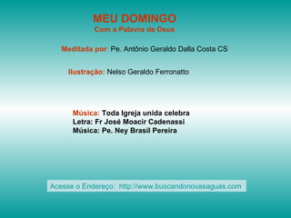 MEU DOMINGO
            Com a Palavra de Deus

   Meditada por: Pe. Antônio Geraldo Dalla Costa CS


    Ilustração: Nelso Geraldo Ferronatto




      Música: Toda Igreja unida celebra
      Letra: Fr José Moacir Cadenassi
      Música: Pe. Ney Brasil Pereira




Acesse o Endereço: http://www.buscandonovasaguas.com
 