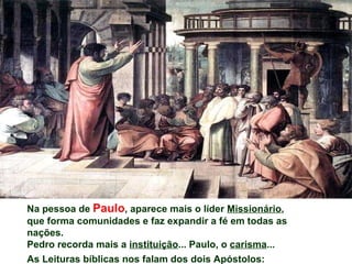 Na pessoa de Paulo, aparece mais o líder Missionário,
que forma comunidades e faz expandir a fé em todas as
nações.
Pedro recorda mais a instituição... Paulo, o carisma...
As Leituras bíblicas nos falam dos dois Apóstolos:
 