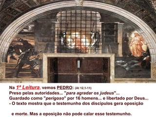 Na 1ª Leitura, vemos PEDRO: (At 12,1-11)
Preso pelas autoridades... "para agradar os judeus"...
Guardado como "perigoso" por 16 homens... e libertado por Deus...
- O texto mostra que o testemunho dos discípulos gera oposição

 e morte. Mas a oposição não pode calar esse testemunho.
 