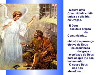 - Mostra uma
Comunidade cristã
unida e solidária,
na Oração.

 E Deus
 escuta a oração
            da
Comunidade...

- Mostra a presença
efetiva de Deus
    na caminhada
        da Igreja e
  o cuidado de Deus
para os que lhe dão
testemunho.
  O nosso Deus
    não nos
abandona...
 
