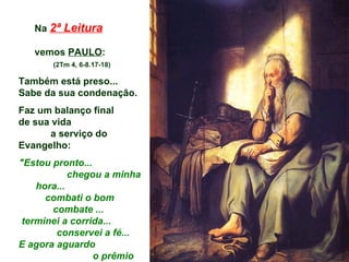 Na 2ª Leitura

   vemos PAULO:
       (2Tm 4, 6-8.17-18)

Também está preso...
Sabe da sua condenação.
Faz um balanço final
de sua vida
       a serviço do
Evangelho:
"Estou pronto...
            chegou a minha
    hora...
      combati o bom
       combate ...
 terminei a corrida...
        conservei a fé...
E agora aguardo
                 o prêmio
 