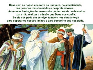 Deus vem ao nosso encontro na fraqueza, na simplicidade,
       nas pessoas mais humildes e despretensiosas...
 As nossas limitações humanas não podem servir de desculpa
        para não realizar a missão que Deus nos confia.
     Se ele nos pede um serviço, também nos dará a força
para superar os nossos limites e para cumprir o que nos pede.
 