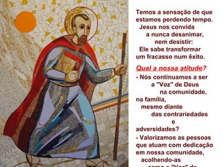 Temos a sensação de que
estamos perdendo tempo.
 Jesus nos convida
   a nunca desanimar,
      nem desistir:
 Ele sabe transformar
um fracasso num êxito.
Qual a nossa atitude?
- Nós continuamos a ser
      a "Voz" de Deus
         na comunidade,
na família,
  mesmo diante
      das contrariedades
             e
adversidades?
- Valorizamos as pessoas
que atuam com dedicação
em nossa comunidade,
  acolhendo-as
 