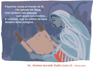 Façamos nossa profissão de fé,
       não apenas em Deus,
mas também nas pessoas
        com quem convivemos…
E veremos, que os santos de casa
também farão milagres…




                Pe. Antônio Geraldo Dalla Costa CS - 08.07.2012
 