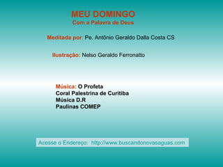MEU DOMINGO
            Com a Palavra de Deus

   Meditada por: Pe. Antônio Geraldo Dalla Costa CS


    Ilustração: Nelso Geraldo Ferronatto




      Música: O Profeta
      Coral Palestrina de Curitiba
      Música D.R
      Paulinas COMEP




Acesse o Endereço: http://www.buscandonovasaguas.com
 