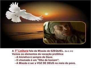 A 1ª Leitura fala da Missão de EZEQUIEL. (Ez 2, 2-5)
Vemos os elementos da vocação profética:
  - A Iniciativa é sempre de Deus;
  - O chamado é um "filho de homem";
  - A Missão é ser a VOZ DE DEUS no meio do povo.
 