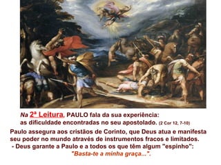Na 2ª Leitura, PAULO fala da sua experiência:
   as dificuldade encontradas no seu apostolado. (2 Cor 12, 7-10)
Paulo assegura aos cristãos de Corinto, que Deus atua e manifesta
seu poder no mundo através de instrumentos fracos e limitados.
- Deus garante a Paulo e a todos os que têm algum "espinho":
                    "Basta-te a minha graça...".
 
