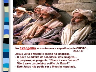 No Evangelho, encontramos a experiência de CRISTO.
                                           (Mc 6, 1-6)
Jesus volta a Nazaré e ensina na sinagoga.
- O povo se admira da sabedoria, dos milagres…
  e, perplexo, se pergunta: "Quem é esse homem?
  Não é ele o carpinteiro, o filho de Maria?"
- Este Jesus não podia ser o Messias esperado.
 